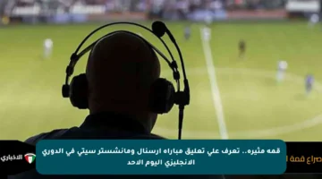 قمة مثيرة.. تعرف على تعليق مباراة أرسنال ومانشستر سيتي في الدوري الإنجليزي اليوم الأحد